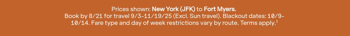 Click here to book now. Prices shown: JFK to RSW. Book by 8/21 for travel 9/3-11/19/25 (Excl. Sun travel). Blackout dates: 10/9-10/14. Terms apply (1).