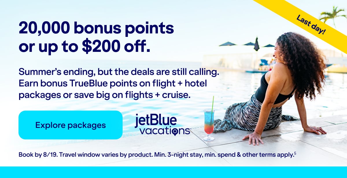 20,000 bonus points or up to $200 off JetBlue Vacations. Summer's ending, but the deals are still calling. Earn bonus TrueBlue points on flight + hotel packages or save big on flights + cruise. Click here to explore packages. Book by 8/19. Travel window varies by product. Min. 3-night stay, min. spend & other terms apply(5).