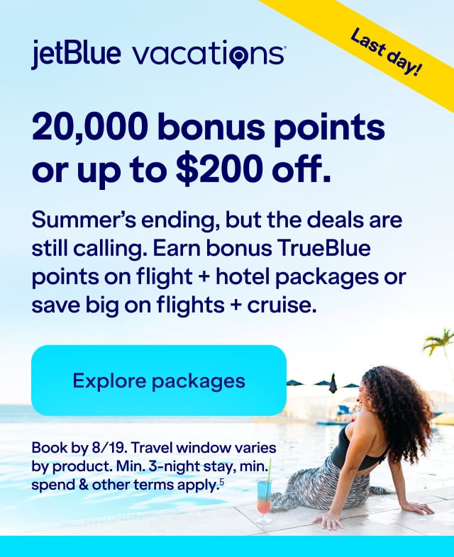 20,000 bonus points or up to $200 off JetBlue Vacations. Summer's ending, but the deals are still calling. Earn bonus TrueBlue points on flight + hotel packages or save big on flights + cruise. Click here to explore packages. Book by 8/19. Travel window varies by product. Min. 3-night stay, min. spend & other terms apply(5).