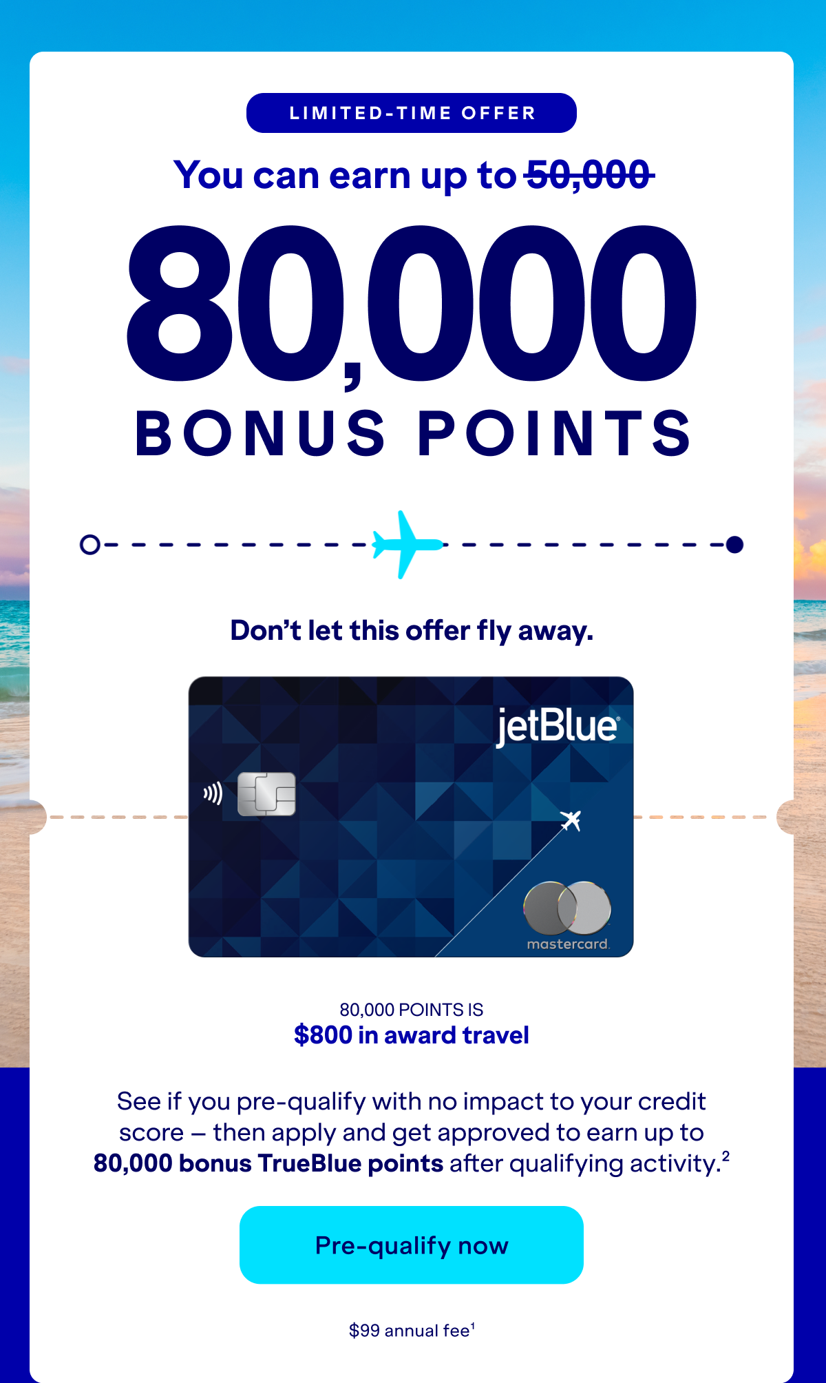 Limited-Time Offer: you can earn up to 80,000 bonus points. Don't let thisoffer fly away. See if you pre-qualify with no impact to your credit score – then apply and get approved to earn up to 80,000 bonus TrueBlue points after qualifying activity.(2) Click here to pre-qualify now. $99 annual fee (1)