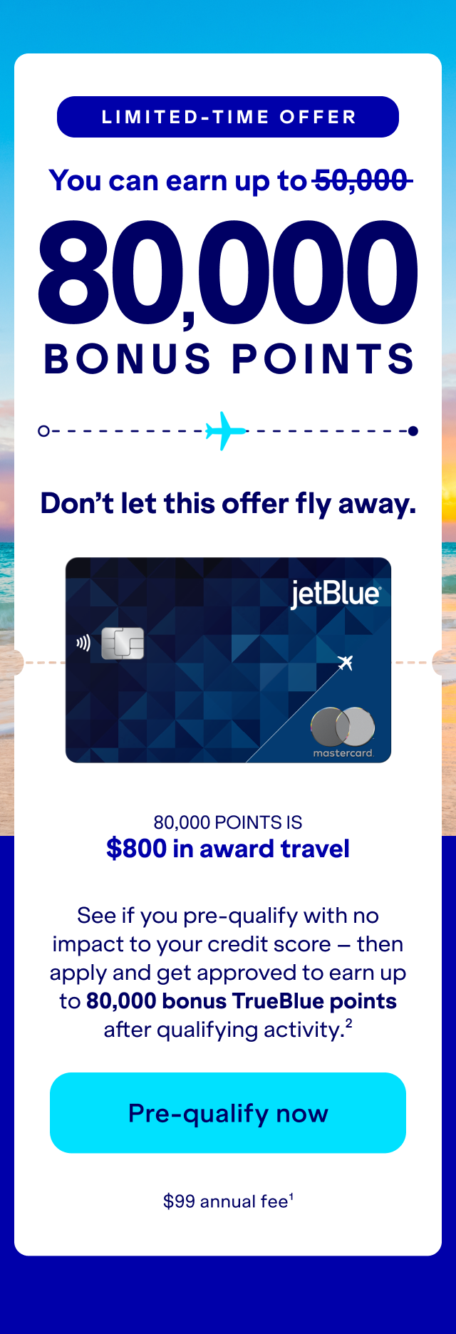 Limited-Time Offer: you can earn up to 80,000 bonus points. Don't let this offer fly away. See if you pre-qualify with no impact to your credit score – then apply and get approved to earn up to 80,000 bonus TrueBlue points after qualifying activity.(2) Click here to pre-qualify now. $99 annual fee (1)