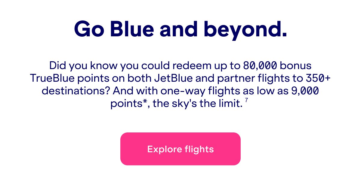 Did you know you could redeem&nbsp;up to 80,000 bonus TrueBlue points on both JetBlue and partner flights to 350+ destinations? And with one-way flights as low as 9,000 points*, the sky's the limit.(7)