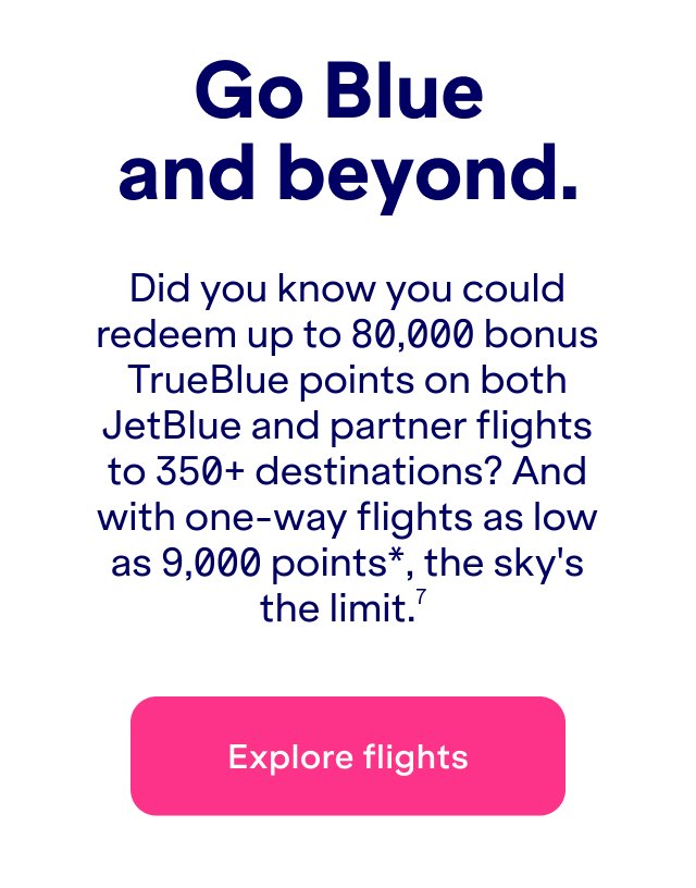 Did you know you could redeem&nbsp;up to 80,000 bonus TrueBlue points on both JetBlue and partner flights to 350+ destinations? And with one-way flights as low as 9,000 points*, the sky's the limit.(7)