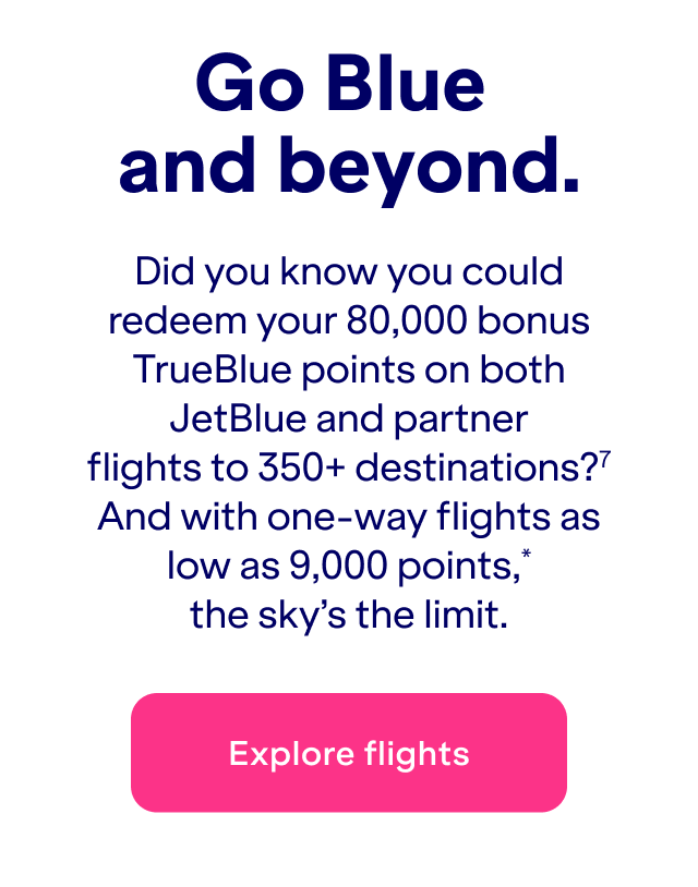 Did you know you could redeem&nbsp;up to 80,000 bonus TrueBlue points on both JetBlue and partner flights to 350+ destinations?(7) And with one-way flights as low as 9,000 points*, the sky's the limit.