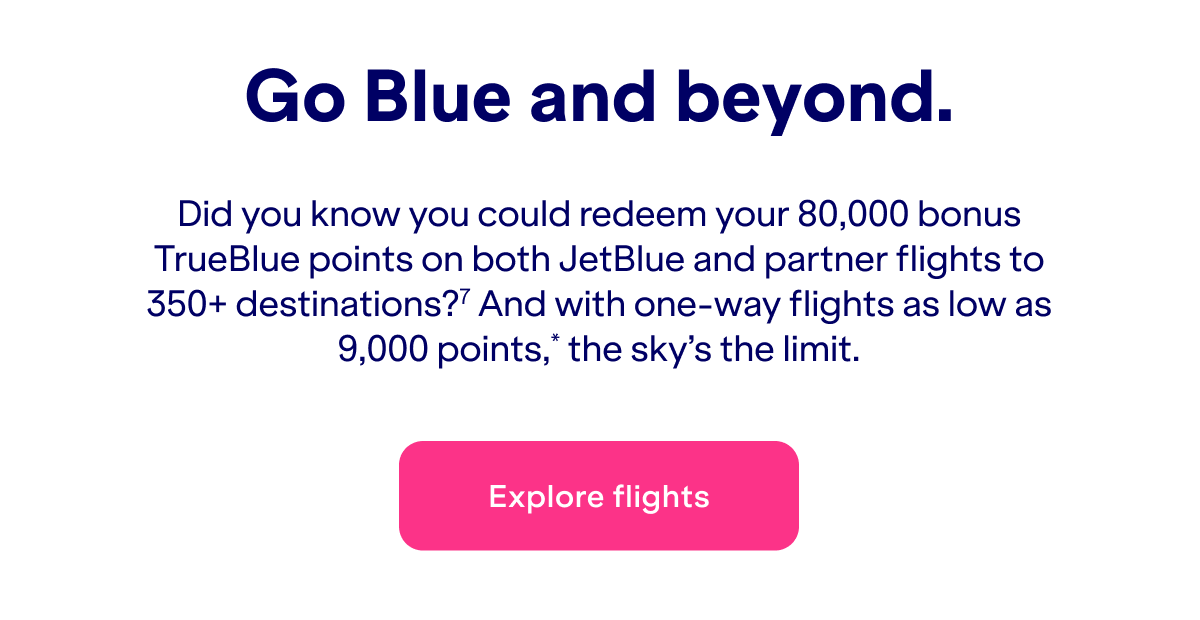 Did you know you could redeem&nbsp;up to 80,000 bonus TrueBlue points on both JetBlue and partner flights to 350+ destinations?(7) And with one-way flights as low as 9,000 points*, the sky's the limit.