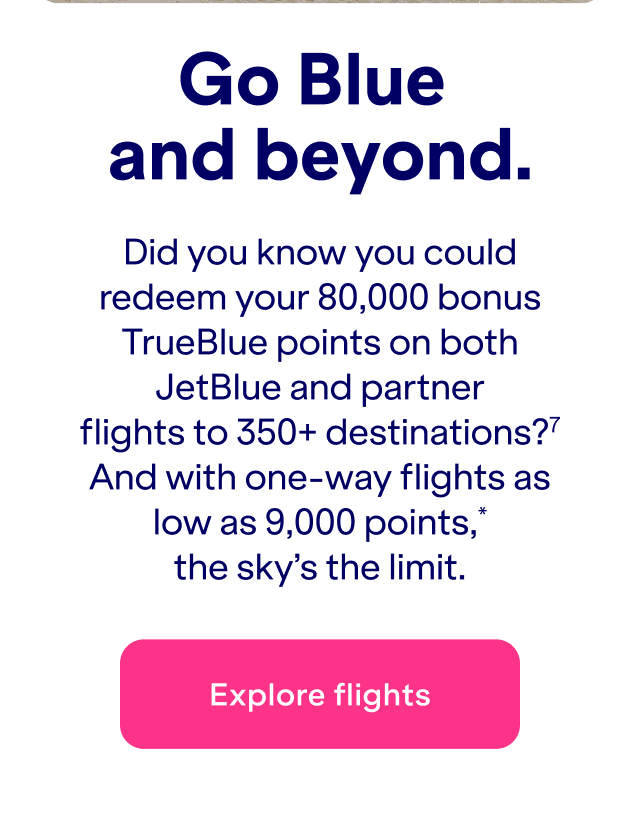 Did you know you could redeem&nbsp;up to 80,000 bonus TrueBlue points on both JetBlue and partner flights to 350+ destinations?(7) And with one-way flights as low as 9,000 points*, the sky's the limit.