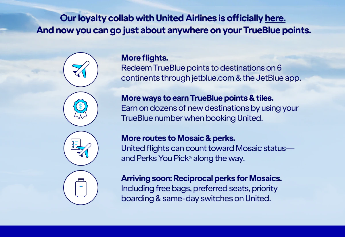 Our loyalty collab with United Airlines is officially here. And you can go just about anywhere on TrueBlue points. More flights. Redeem TrueBlue points to destinations on six continents on jetblue.com & the JetBlue app. More ways to earn TrueBlue points & tiles. Earn on dozens of new destinations by using your TrueBlue number when booking United. More routes to Mosaic & perks. United flights can count toward Mosaic status, and Perks You Pick along the way. Arriving soon: Reciprocal perks for Mosaics. Including free bags, preferred seats, priority boarding and same-day switches on United.
