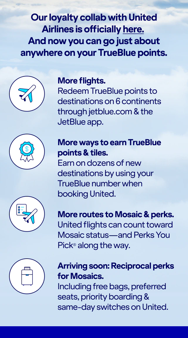 Our loyalty collab with United Airlines is officially here. And you can go just about anywhere on TrueBlue points. More flights. Redeem TrueBlue points to destinations on six continents on jetblue.com & the JetBlue app. More ways to earn TrueBlue points & tiles. Earn on dozens of new destinations by using your TrueBlue number when booking United. More routes to Mosaic & perks. United flights can count toward Mosaic status, and Perks You Pick along the way. Arriving soon: Reciprocal perks for Mosaics. Including free bags, preferred seats, priority boarding and same-day switches on United.