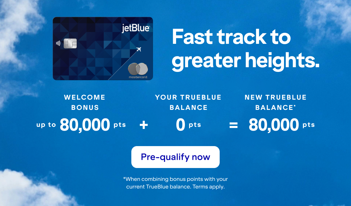 Fast track to greater heights with a JetBlue Card. Your balance could be 80,000 points or more! Click here to pre-qualify now. *When combining bonus points with your current TrueBlue balance as of yesterday. Terms apply.