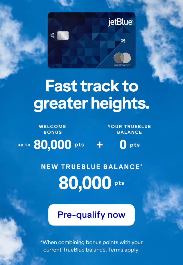 Fast track to greater heights with a JetBlue Card. Your balance could be 80,000 points or more! Click here to pre-qualify now. *When combining bonus points with your current TrueBlue balance as of yesterday. Terms apply.