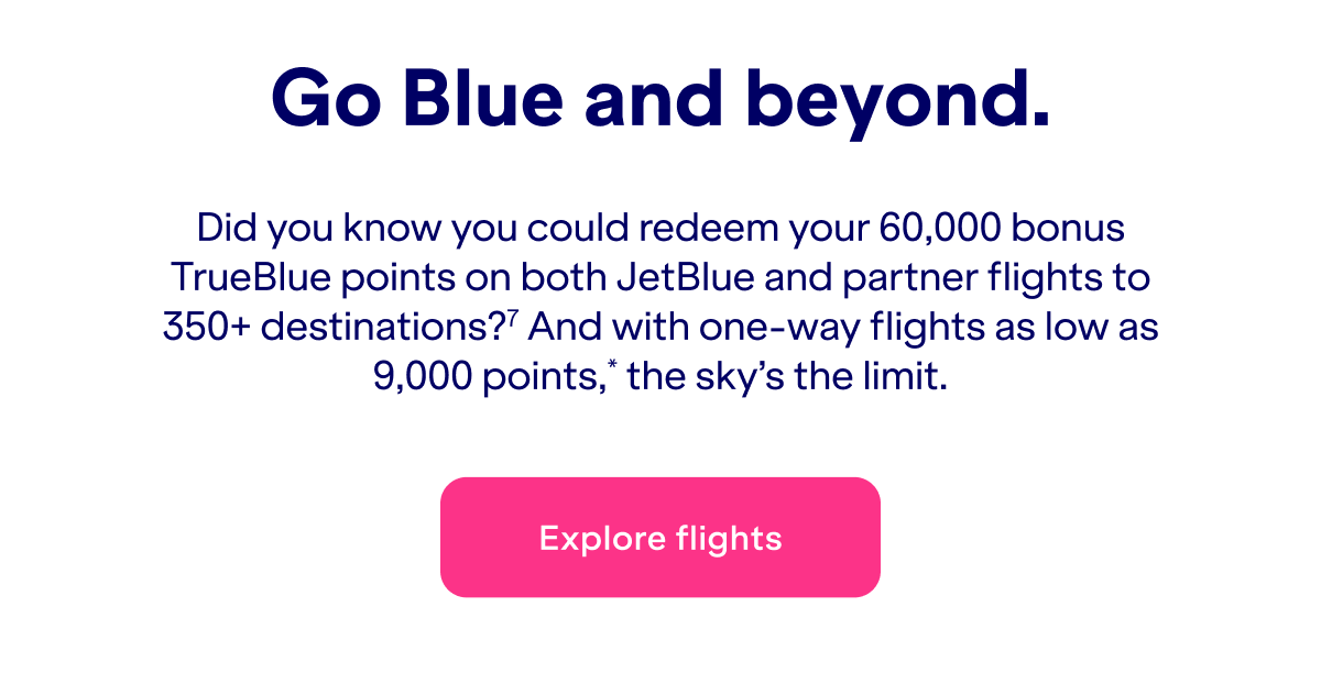 Did you know you could redeem&nbsp;up to 60,000 bonus TrueBlue points on both JetBlue and partner flights to 350+ destinations?(7) And with one-way flights as low as 9,000 points*, the sky's the limit.