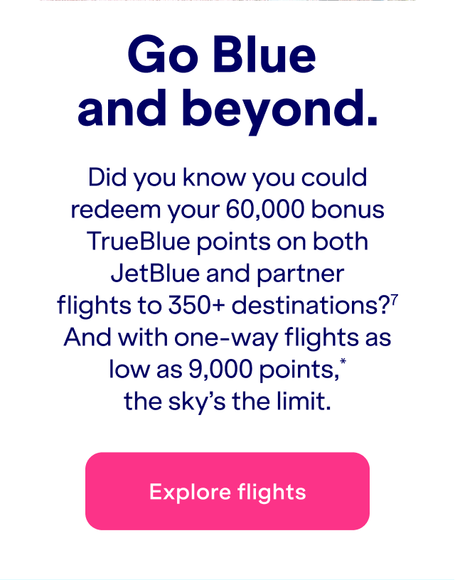 Did you know you could redeem&nbsp;up to 60,000 bonus TrueBlue points on both JetBlue and partner flights to 350+ destinations?(7) And with one-way flights as low as 9,000 points*, the sky's the limit.
