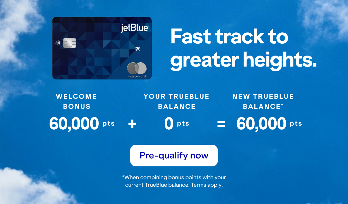 Fast track to greater heights with a JetBlue Card. Your balance could be 60,000 points or more! Click here to pre-qualify now. *When combining bonus points with your current TrueBlue balance as of yesterday. Terms apply.