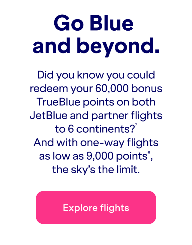 Did you know you could redeem&nbsp;up to 60,000 bonus TrueBlue points on both JetBlue and partner flights to 6 continents?(7) And with one-way flights as low as 9,000 points*, the sky's the limit.