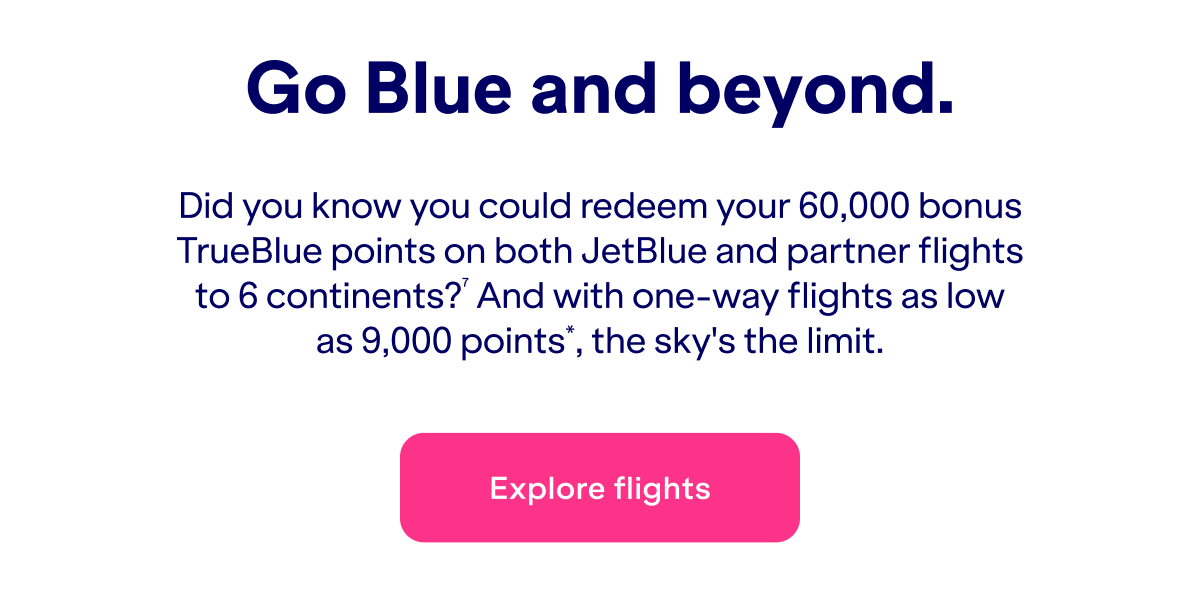 Did you know you could redeem&nbsp;up to 60,000 bonus TrueBlue points on both JetBlue and partner flights to 6 continents?(7) And with one-way flights as low as 9,000 points*, the sky's the limit.