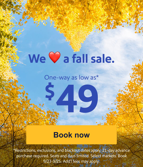 We Love a fall sale. One way as low as $49.* [Book now] Restrictions, exclusions, and blackout dates apply. 21-day advance purchase required. Seats and days limited. Select markets. Book 9/23-9/25.&nbsp;Add’l fees may apply.   