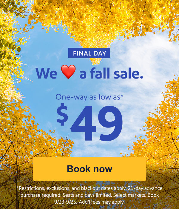 We Love a fall sale. One way as low as $49.* [Book now] Restrictions, exclusions, and blackout dates apply. 21-day advance purchase required. Seats and days limited. Select markets. Book 9/23-9/25.&nbsp;Add’l fees may apply.   