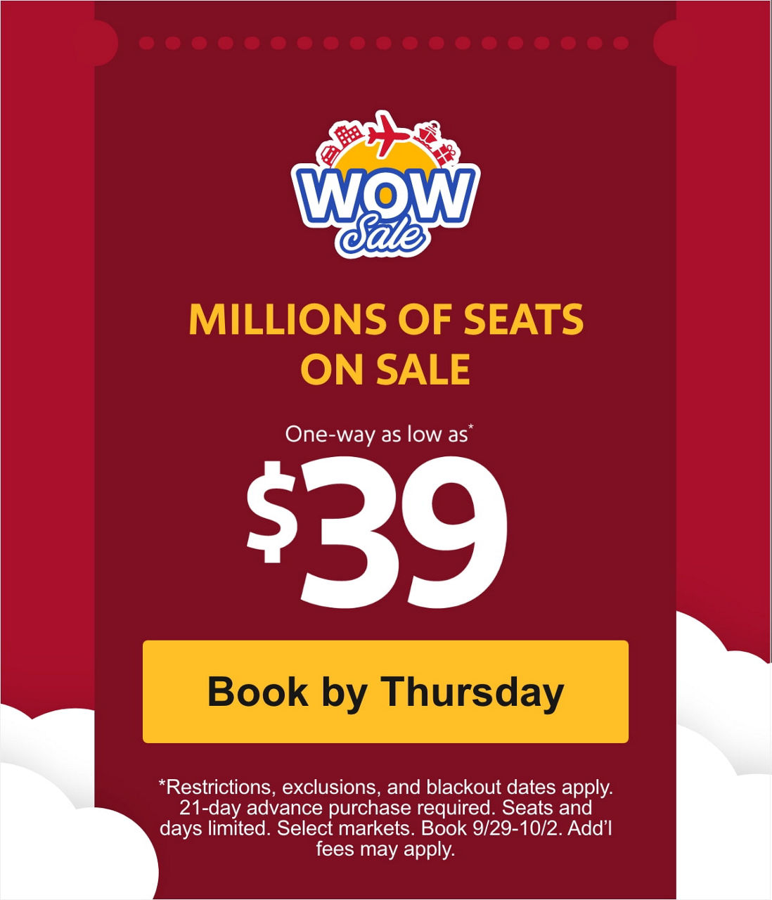 MILLIONS OF SEATS ON SALE. One-way as low as* $39 *Restrictions, exclusions, and blackout dates apply. 21-day advance purchase required. Seats and days limited. Select markets. Book 9/29-10/2. Add’l fees may apply. [Book by Thursday].