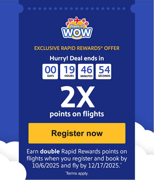 EXCLUSIVE RAPID REWARDS® OFFER Hurry! Deals end in 2X points on flights  Earn double Rapid Rewards  points on flights when you register and book by 10/6/2025 and fly by 12/17/2025. *Terms apply. [Register now].