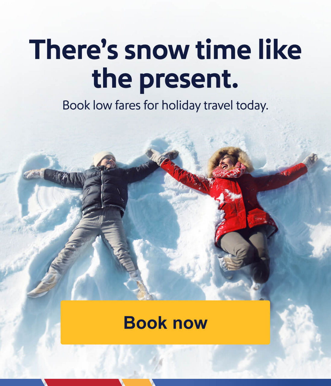 There’s snow time like the present. Book low fares for holiday travel. [Book now].