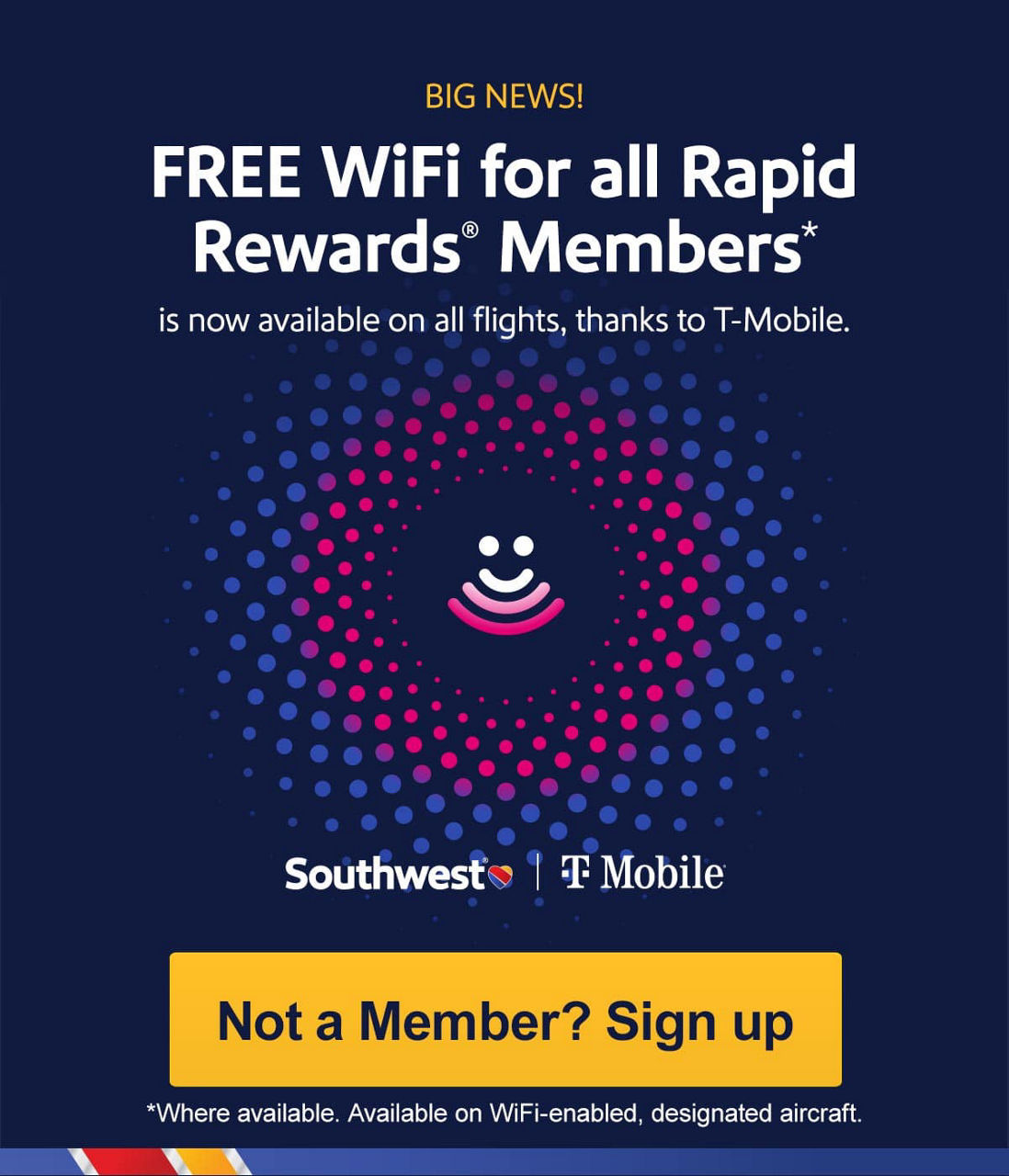 BIG NEWS! FREE WiFi for all Rapid Rewards® Members* is now available on all flights, thanks to T- Mobile. *Available on WiFi-enabled designated aircraft. [Not a Member? Sign up].