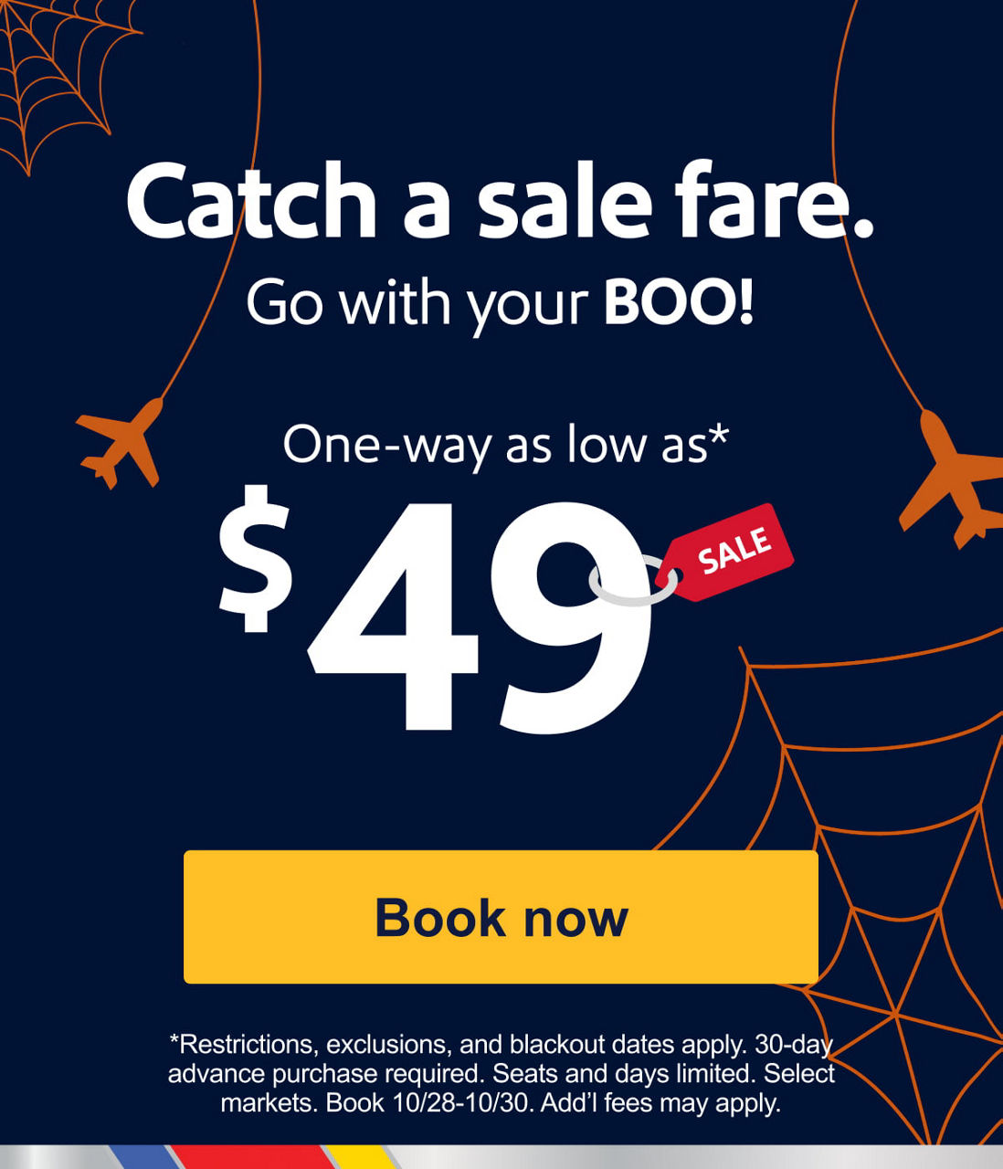 Catch a sale fare.Go with your BOO! One-way as low as* $49 [Book now] Restrictions, exclusions, and blackout dates apply. 30-day advance purchase required. Seats and days limited. Select markets. Book 10/28-10/30. Add’l fees may apply.