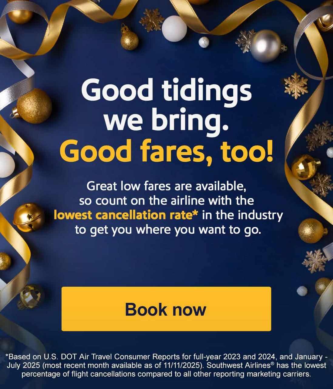 Good tidings we bring. Good fares, too! Great low fares are available, so count on the airline with the lowest cancellation rate* in the industry to get you where you want to go. *Based on U.S. DOT Air Travel Consumer Reports for full-year 2023 and 2024, and January - July 2025 (most recent month available as of 11/11/2025). Southwest Airlines has the lowest percentage of flight cancellations compared to all other reporting marketing carriers. [Book now]