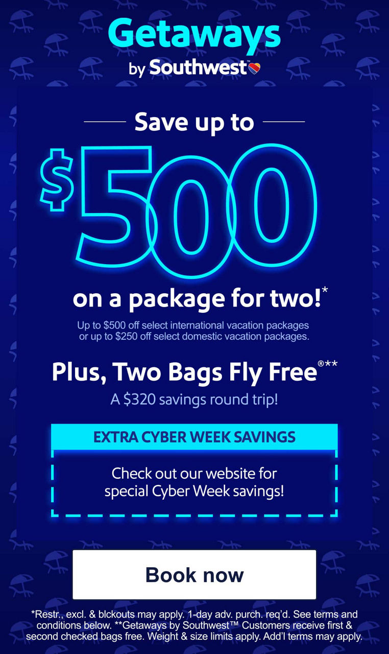 Save up to $500 on a package for two! * Up to $500 off select international vacation packages or up to $250 off select domestic vacation packages.   Plus, Two Bags Fly Free®** A $320 savings roundtrip!  EXTRA CYBER WEEK SAVINGS Check out our website for special Cyber Week savings!*Restr. excl. % blackouts may apply. 1 day adv. purch. req'd. See terms and conditions below. **Getaways by Southwest™ Customers receive their first and second checked bags for free. Weight and size limits apply. Additional allowances, benefits, and/or exceptions may apply [Book now]