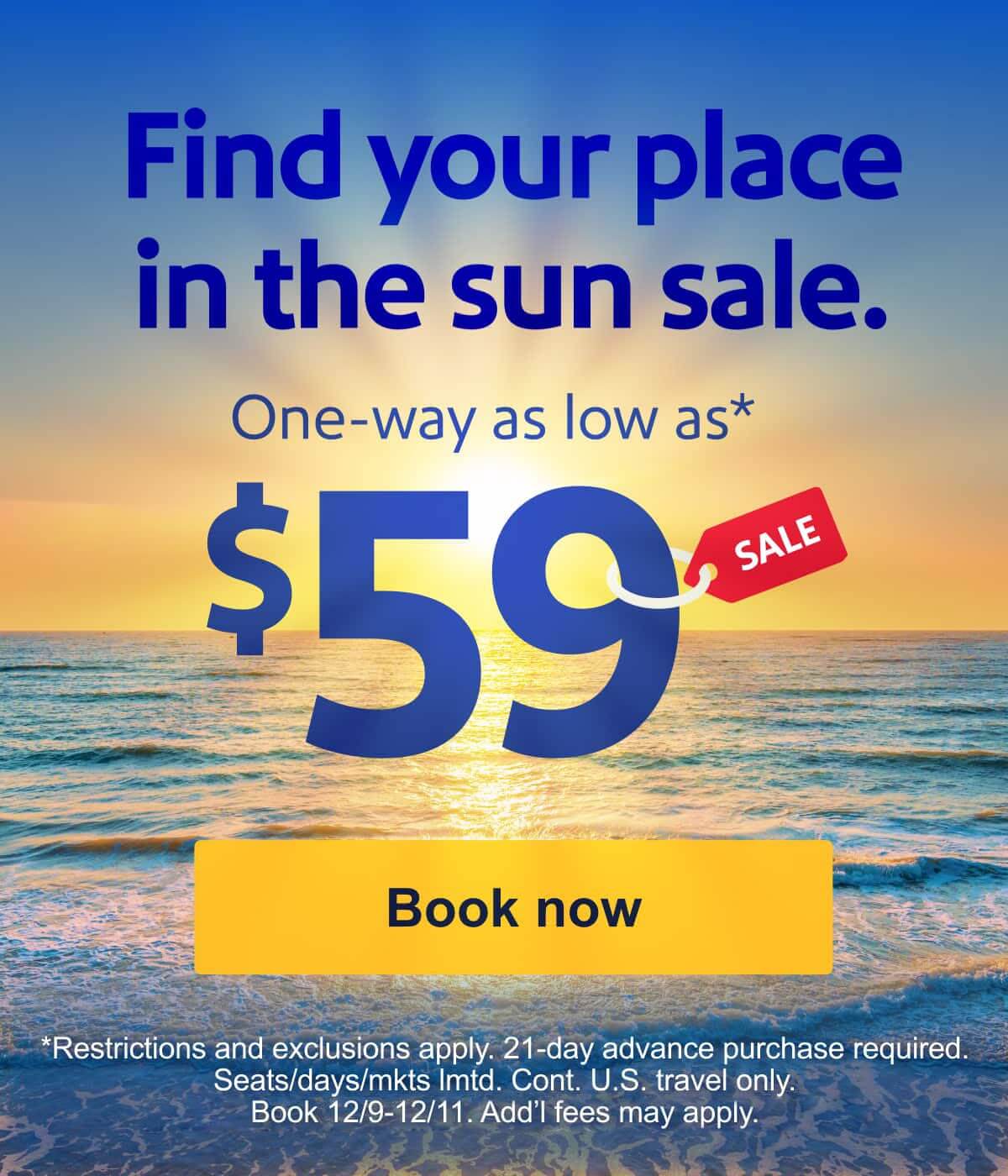Find your place in the sun sale. One-way as low as* $59. *Restrictions, exclusions, and blackout dates apply. 21-day advance purchase required. Seats and days limited. Cont. U.S. travel only. Select markets. Book 12/9-12/11. Add’l fees may apply. [Book now].