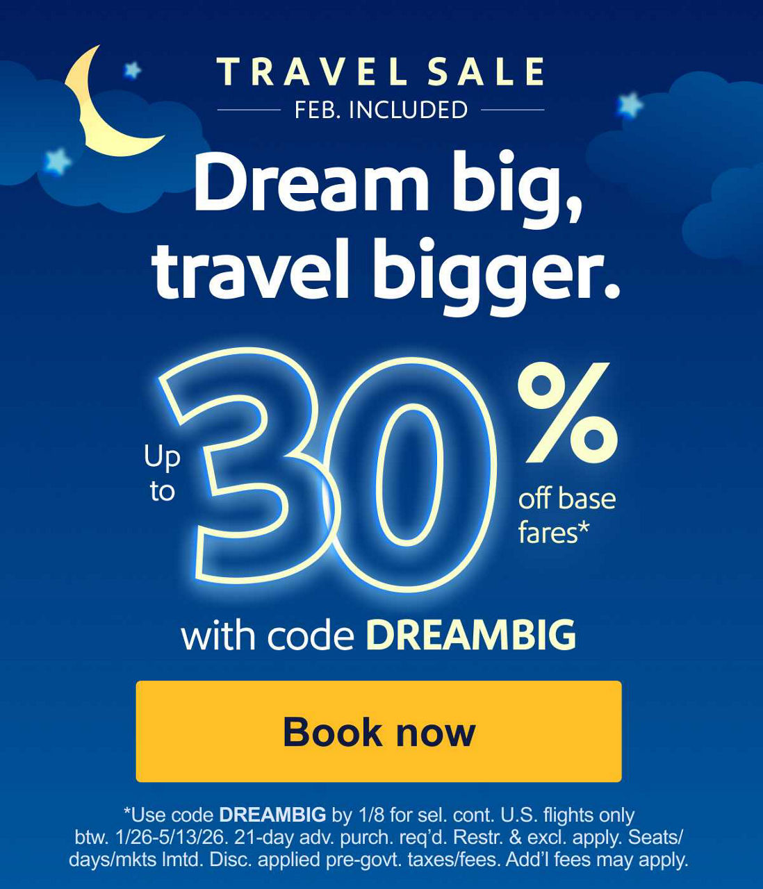 TRAVEL SALE    FEB. INCLUDED. Dream big, travel bigger. *Use code DREAMBIG by 1/8 for sel. cont. U.S. flights only btw. 1/26-5/13/26. 21-day adv. purch. reqd. Restr. & excl. apply. Seats/days/mkts lmtd. Disc. applied pre-govt. taxes/fees. Addl fees may apply.