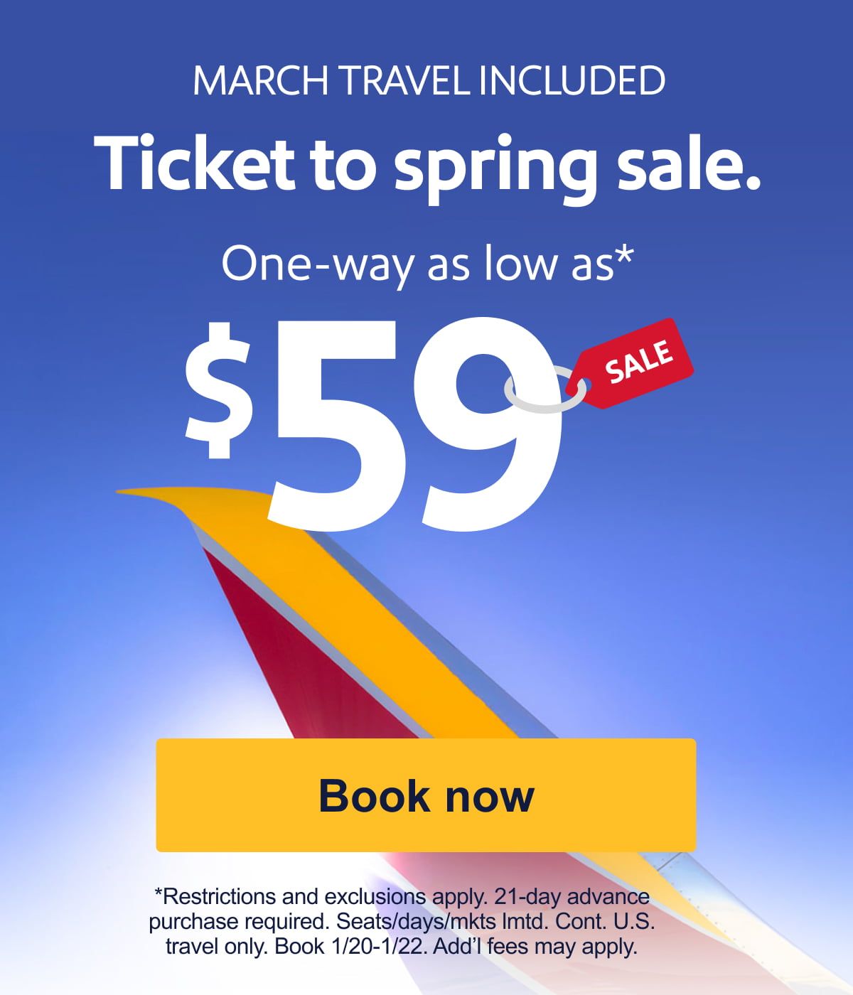 MARCH TRAVEL INCLUDED. Ticket to spring sale. One-way as low as $59. Restrictions and exclusions apply. 21-day advance purchase required. Seats/days/mkts lmtd. Cont. U.S. travel only. Book 1/20-1/22. Add’l fees may apply. [Book now].