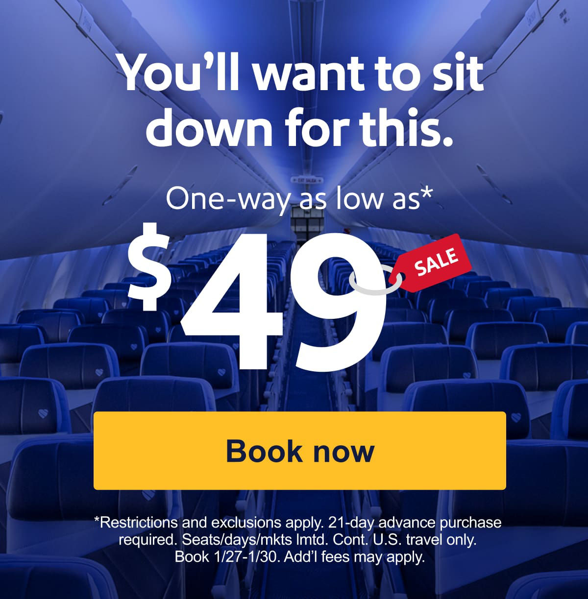 TRAVEL SALE. You’ll want to sit down for this. One-way as low as* $49. *Restrictions and exclusions apply. 21-day advance purchase required. Seats/days/mkts&nbsp;lmtd. Cont. U.S. travel only. Book 1/27-1/30.&nbsp;Add’l&nbsp;fees may apply. [Book now].