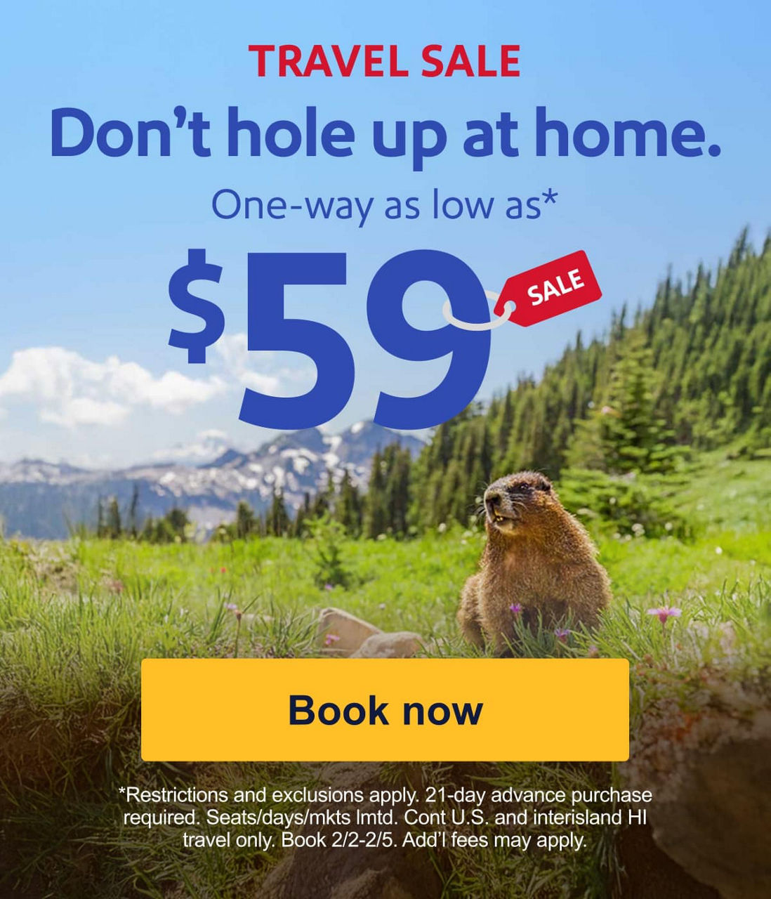 TRAVEL SALE. Don't hole up at home. One-way as low as* $59 *Restrictions and exclusions apply. 21-day advance purchase required. Seats/days/mkts lmtd. Cont. U.S. travel and interisland HI only. Book 2/2-2/5. Add’l fees may apply. [Book now].