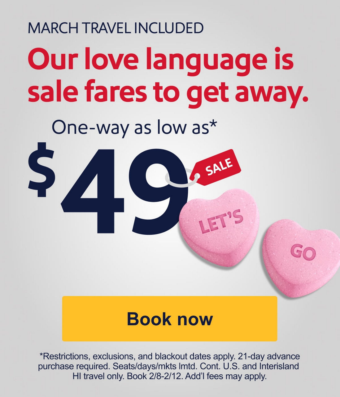 MARCH TRAVEL INCLUDED. Our love language is sale fares to get away. One-way as low as* $49 [Book now] Restrictions, exclusions, and blackouts apply. 21-day advance purchase required. Seats/days/mkts lmtd. Cont. U.S. and interisland HI travel only. Book 2/8-2/12. Add’l fees may apply.