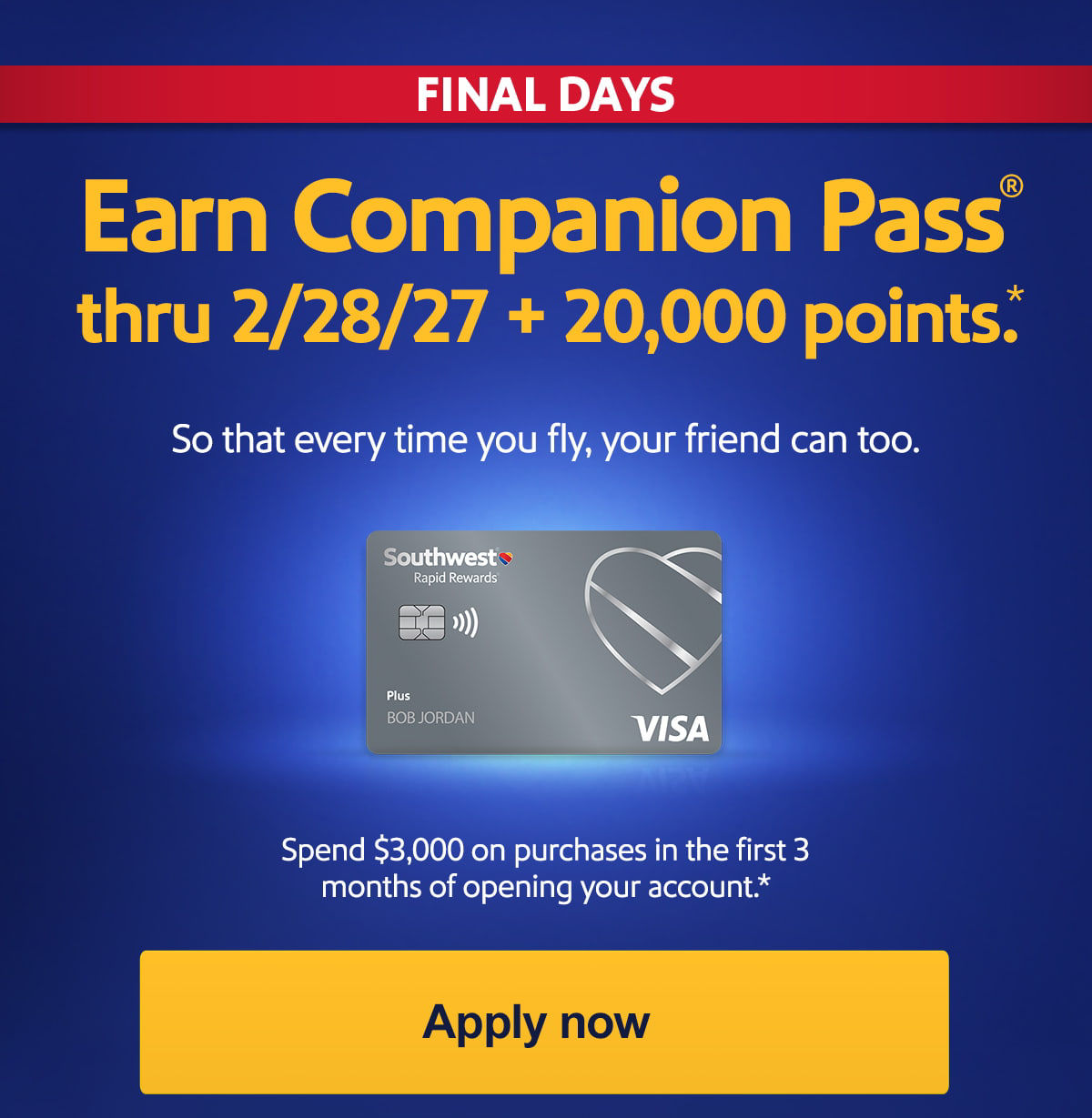 Final Days. Earn Companion Pass® thru 2/28/27 + 20,000 points. So that every time you fly, your friend can too. Spend $3,000 on purchases in the first 3 months of opening your account.* Offer expires March 18, 2026. [Apply now]