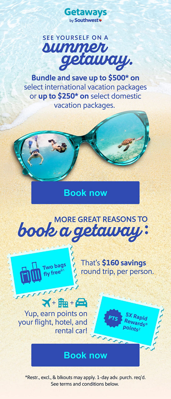 Bundle and save See yourself on a summer getaway. Bundle and save up to $500* on select international vacation packages or up to $250* on select domestic vacation packages. More great reasons to book a getaway:   Two bags fly free®1&nbsp;— That’s $160 savings round trip, per person. 5X Rapid Rewards® points2&nbsp;&nbsp;Yup, earn points on your flight, hotel, and rental car! [Book now] *Restr., excl., &&nbsp;blkouts&nbsp;may apply. 1-day adv.&nbsp;purch.&nbsp;req'd. See&nbsp;terms&nbsp;and conditions below.