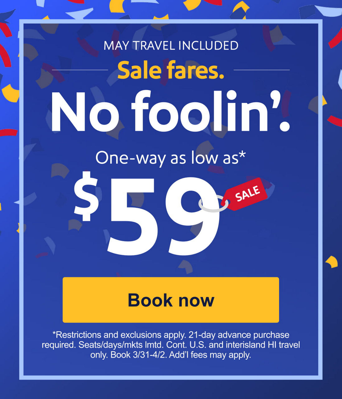 MAY TRAVEL INCLUDED Sale fares. No foolin’.One-way as low as* $59 [Book now] *Restrictions and exclusions apply. 21-day advance purchase required. Seats/days/mkts lmtd. Cont. U.S. and interisland HI travel only. Book 3/31-4/2. Add’l fees may apply.