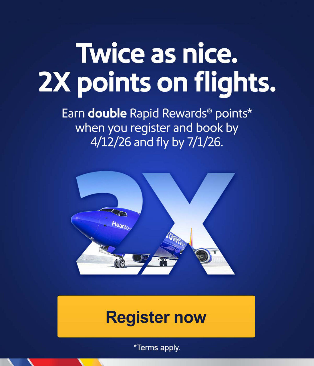 Twice as nice. 2X points on flights.Earn double Rapid Rewards® points* when you register and book by 4/12/26 and fly by 7/1/26.*Terms apply.Register now