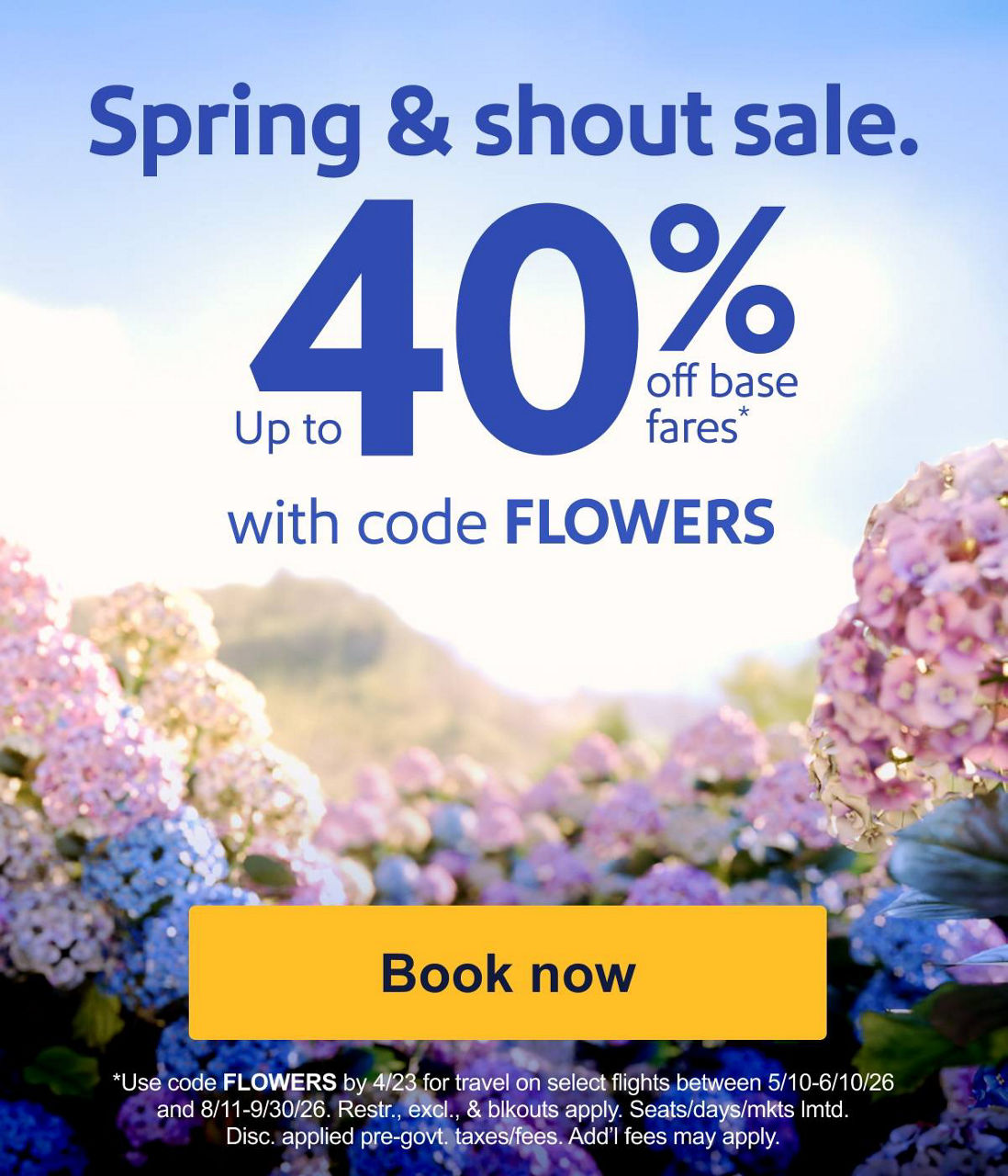 Spring & shout sale. Up to 40% off base fares* with code FLOWERS Use code FLOWERS by 4/23 for travel on select cont. U.S. flights 5/10-6/10 and 8/11-9/30/26 and select intl./HI/PR flights 8/11-9/30/26. Restr., excl., & blackouts apply. Seats/days/mkts lmtd. Disc. applied pre-govt. taxes/fees. Add’l fees may apply. [Book now]