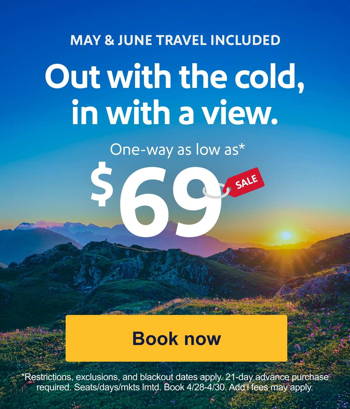 MAY & JUNE TRAVEL INCLUDED. Out with the cold, in with a view. One-way as low as* $69. Restrictions, exclusions, and blackout dates apply. 21-day advance purchase required. Seats/days/mkts lmtd. Book 4/28-4/30. Add’l fees may apply. [Book now].