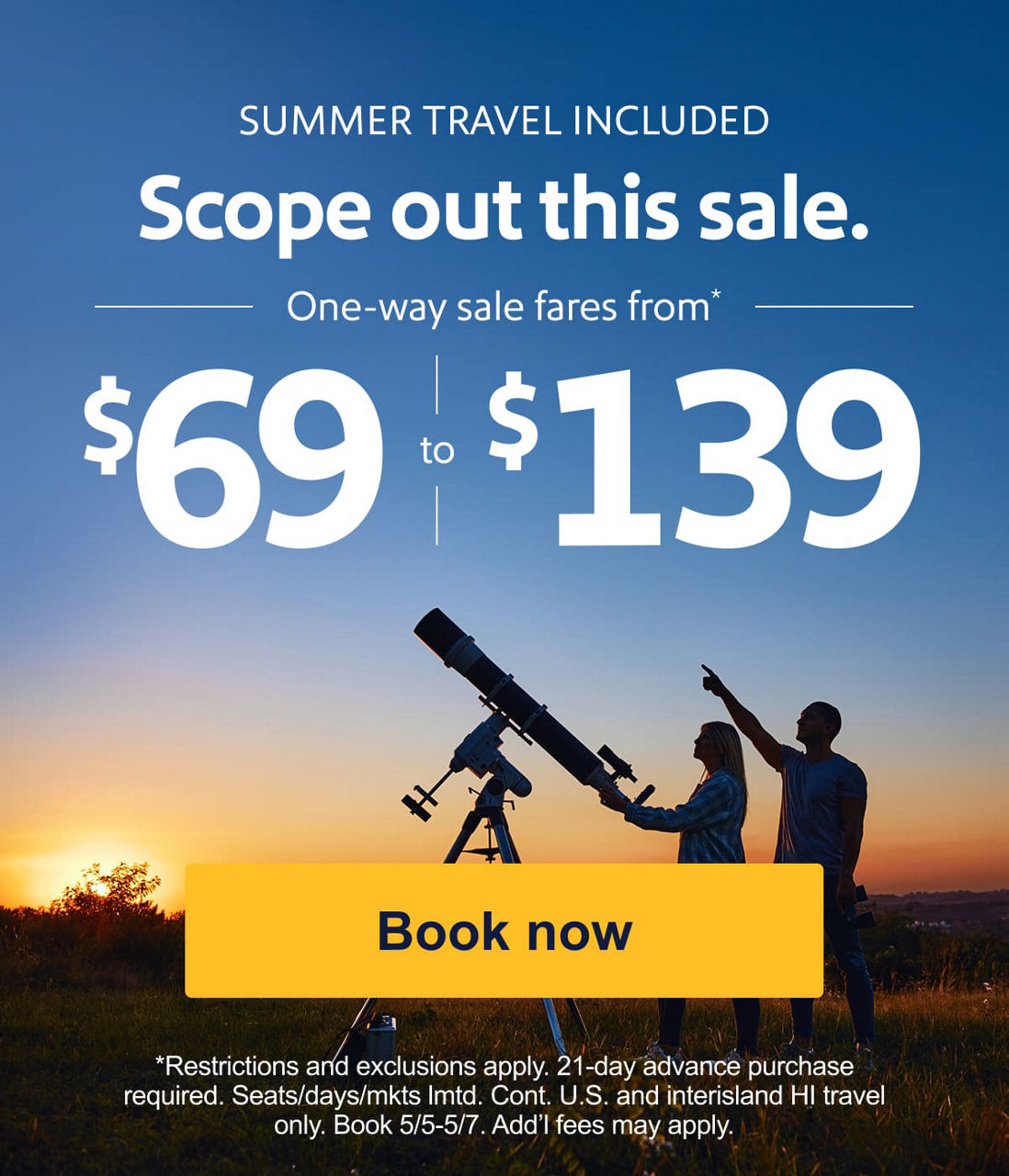 Scope out this sale. One-way sale fares from* $69-$139. *Restrictions, exclusions, and blackout dates apply. 21-day advance purchase required. Seats/days/mkts lmtd. Cont. U.S. and interisland HI travel only. Book 5/5-5/7. Add’l fees may apply. [Book now].