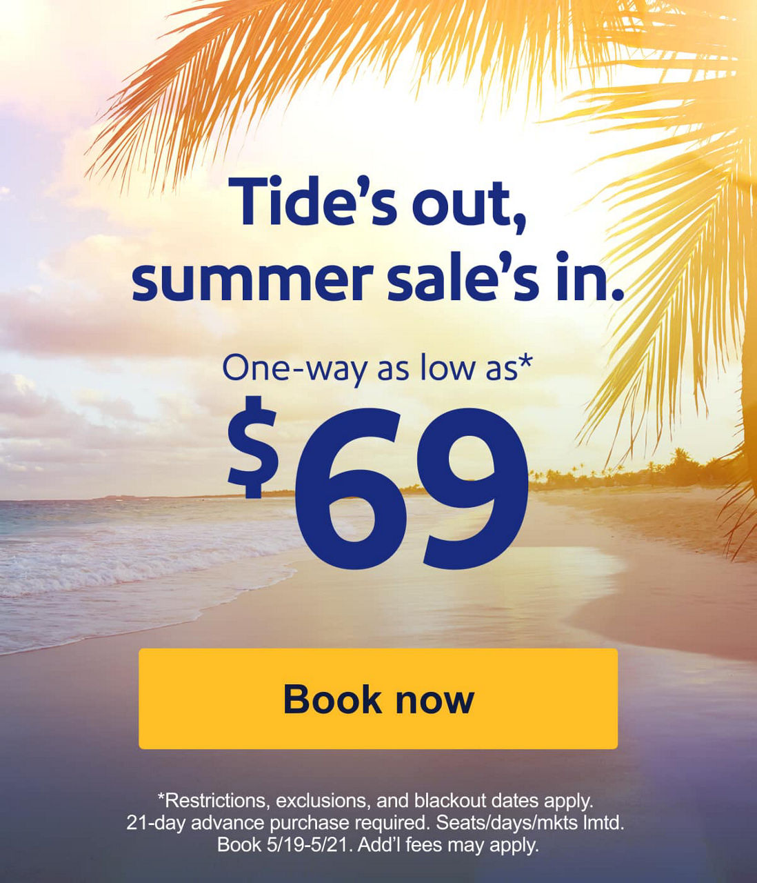 Tide’s out, summer sale’s in. One-way as low as* $69. *Restrictions, exclusions, and blackout dates apply. 21-day advance purchase required. Seats/days/mkts lmtd. Book 5/19-5/21. Add’l fees may apply. [Book now]  