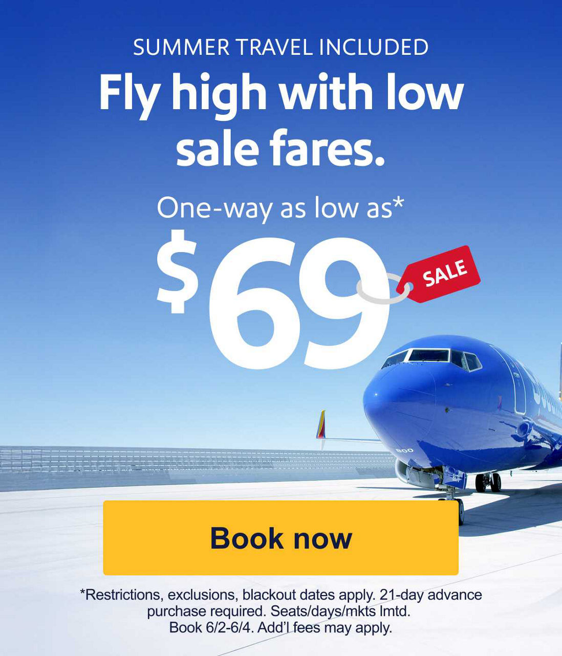 SUMMER TRAVEL INCLUDED Fly high with low sale fares. One-way as low as* $69 *Restrictions, exclusions, and blackout dates apply. 21-day advance purchase required. Seats/days/mkts lmtd. Book 6/2-6/4. Add’l fees may apply.