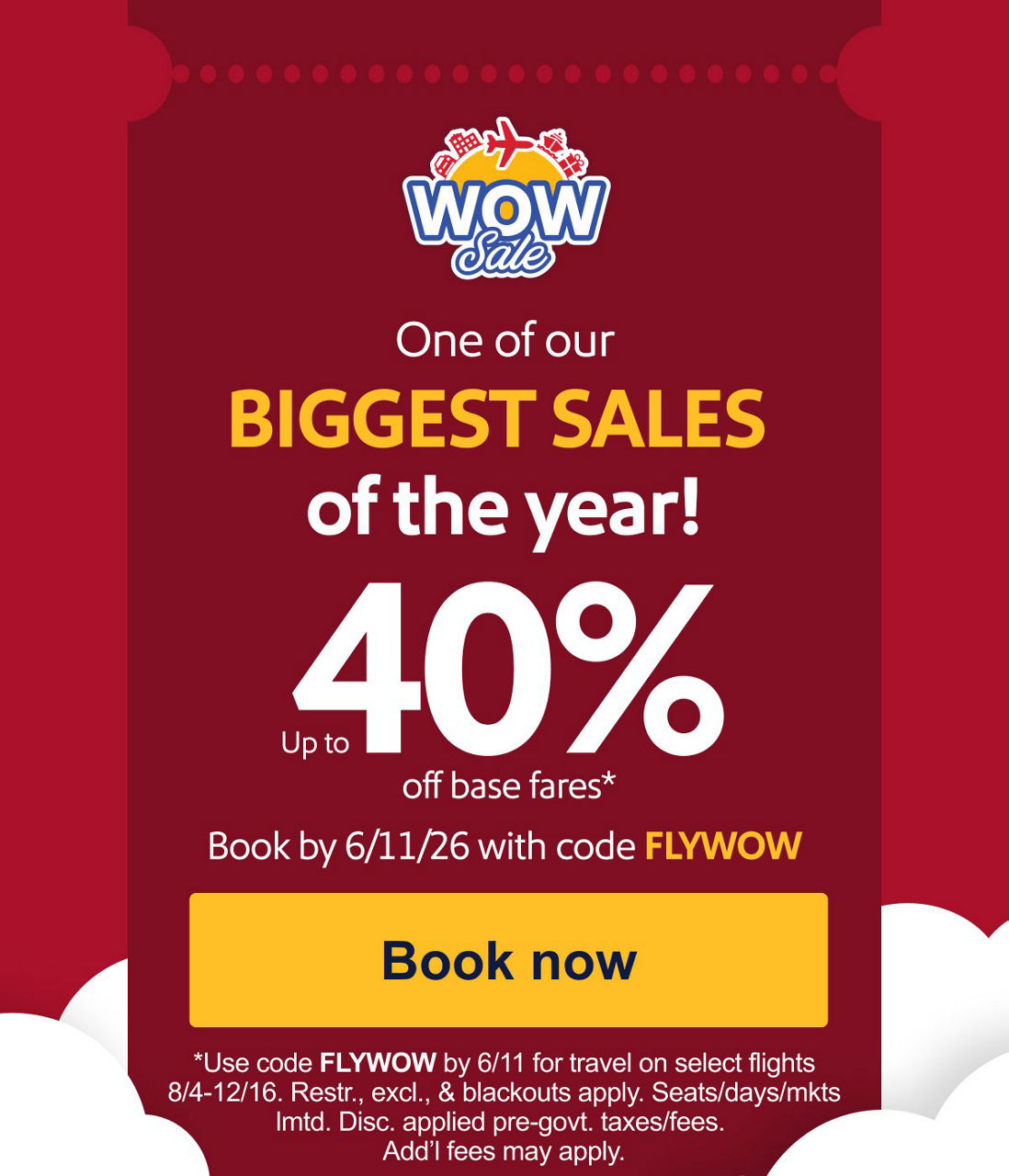 one of our BIGGEST SALES of the year! Up to 40% off base fares.*. Book by 6/11/26 with code FLYWOW [Book now] *Use code FLYWOW by 6/11 for travel on select flights 8/4-12/16. Restr., excl., & blackouts apply. Seats/days/mkts lmtd. Disc. applied pre-govt. taxes/fees. Add’l fees may apply. 