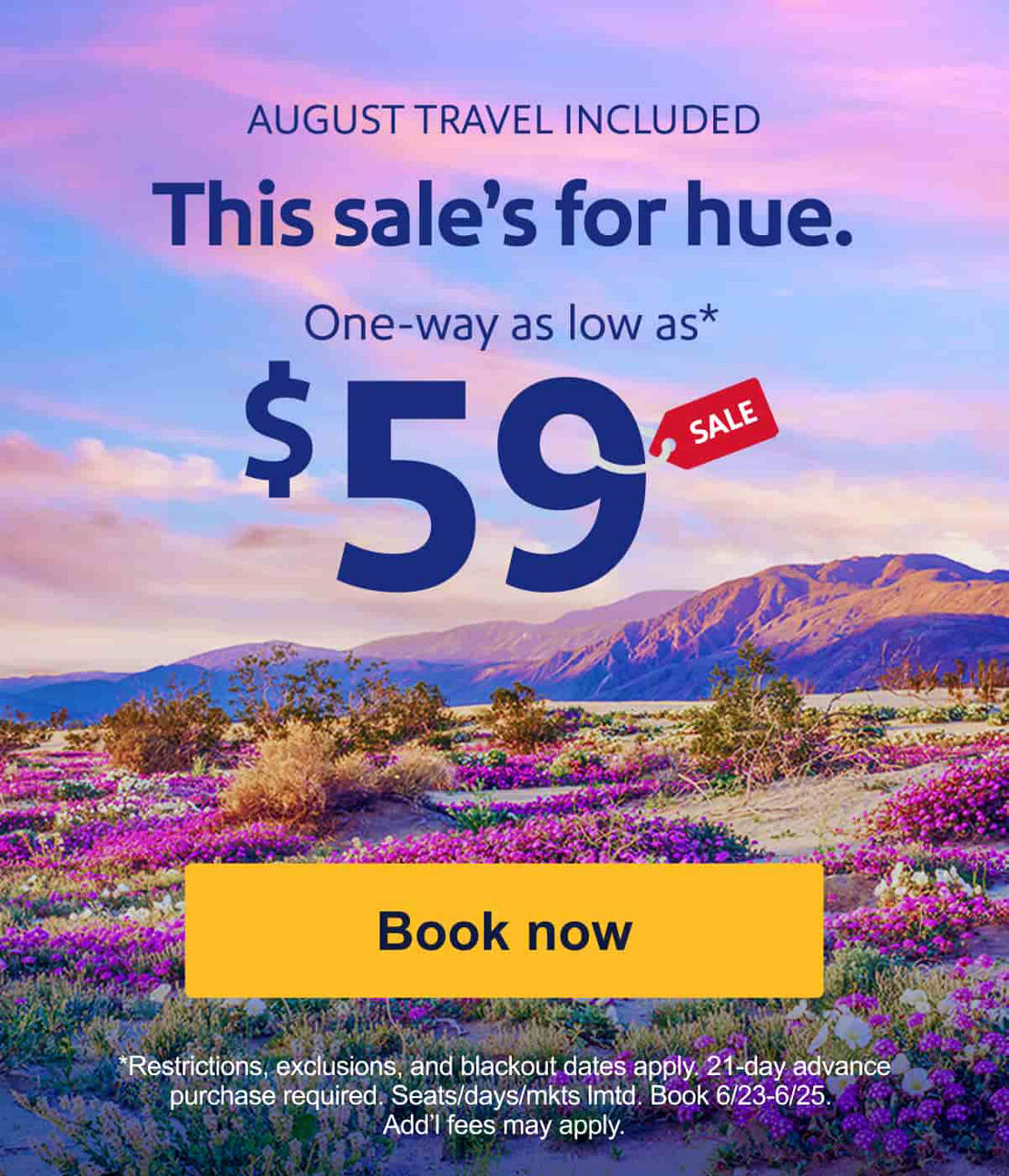AUGUST TRAVEL INCLUDED. This sale’s for hue. One-way as low as* $59[Book now]*Restrictions, exclusions, blackout dates apply. 21-day advance purchase&nbsp;required. Seats/days/mkts&nbsp;lmtd. Book 6/23-6/25.&nbsp;Add’l&nbsp;fees may apply.