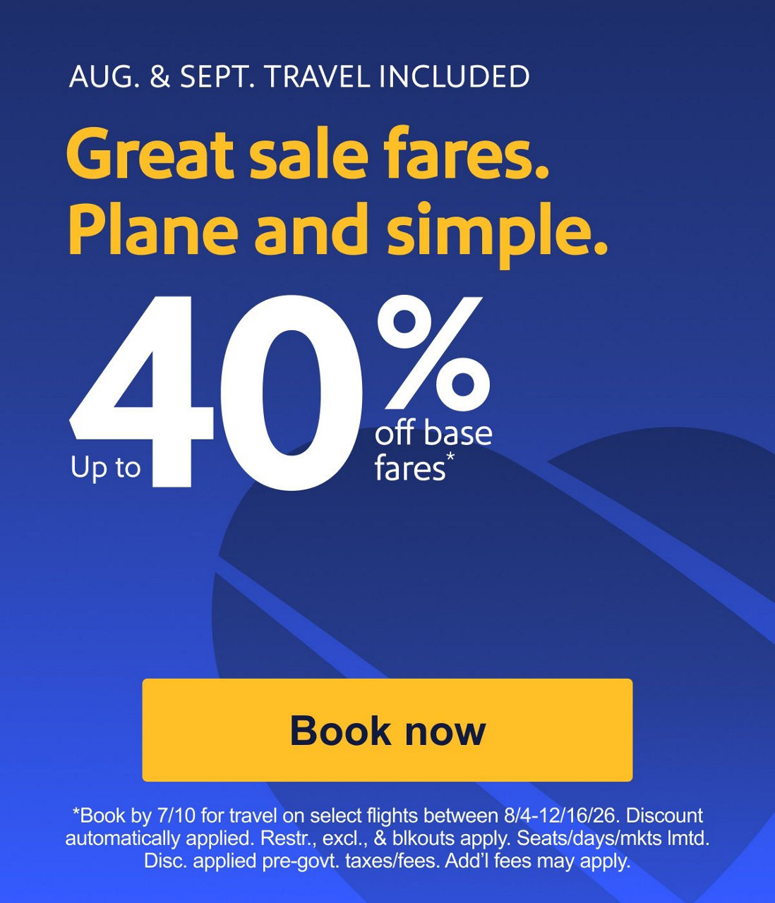 AUG. & SEPT. TRAVEL INCLUDED Great sale fares. Plane and simple. Up to 40% off base fares* *Book by 7/10 for travel on select flights between 8/4-12/16/26. Discount automatically applied. Restr., excl., & blkouts apply. Seats/days/mkts lmtd. Disc. applied pre-govt. taxes/fees. Add’l fees may apply.​