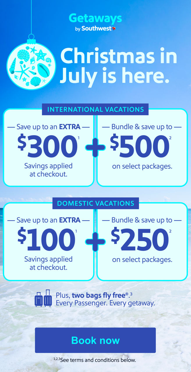 Christmas in July is here. International Vacations   Save up to an EXTRA   $300(1)   Savings applied at checkout.   +   Bundle & save up to   $500(2)   on select packages.      Domestic Vacations   Save up to an   EXTRA $100(1)  Savings applied at checkout.   +   Bundle & save up to   $250(2)   on select packages Plus, two bags fly free(3). Every Passenger. Every getaway. *See terms and conditions below.