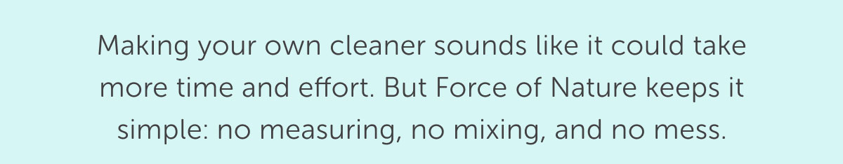 Making your own cleaner sounds like it could take more time and effort. But Force of Nature keeps it simple: no measuring, no mixing, and no mess.