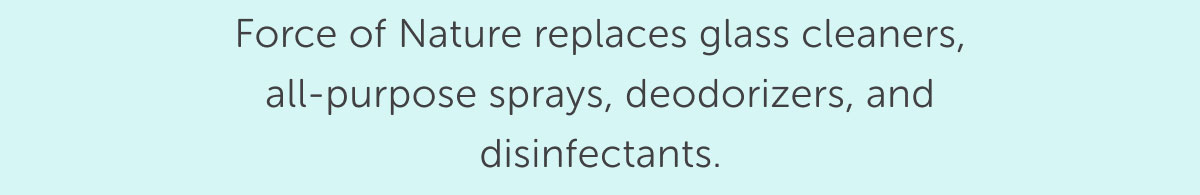 Force of Nature replaces glass cleaners, all-purpose sprays, deodorizers, and disinfectants.