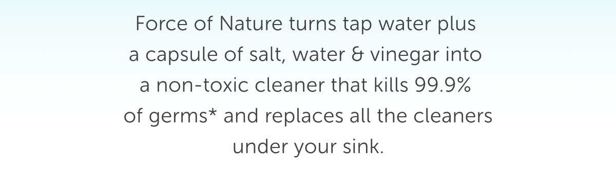 Force of Nature turns tap water plus a capsule of salt, water & vinegar into  a non-toxic cleaner that kills 99.9%  of germs* and replaces all the cleaners under your sink.